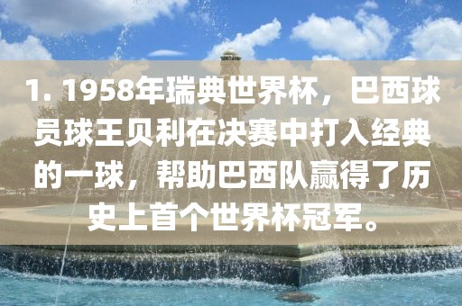 1. 1958年瑞典世界杯，巴西球员球王贝利在决赛中打入经典的一球，帮助巴西队赢得了历史上首个世界杯冠军。吉安市靖泰电力工程有限公司