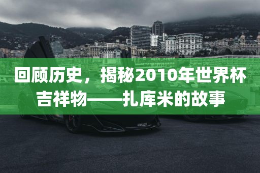 回顾历史，揭秘2010年世界杯吉祥物——扎库米的故事