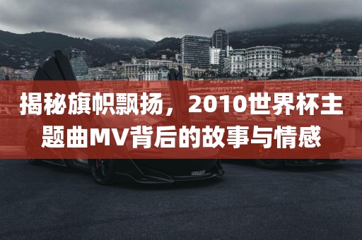 揭秘旗帜飘扬，2010世界杯主题曲MV背后的故事与情感
