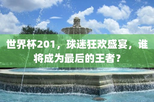 世界杯201，球迷狂欢盛宴，谁将成为最后的王者？