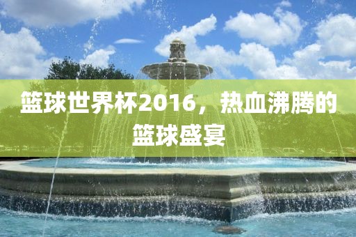 篮球世界杯2016，热血沸腾的篮球盛宴
