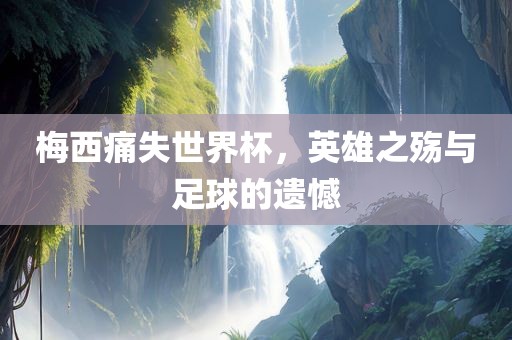 梅西痛失世界杯，英雄之殇与足球的遗憾