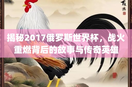 揭秘2017俄罗斯世界杯，战火重燃背后的故事与传奇英雄