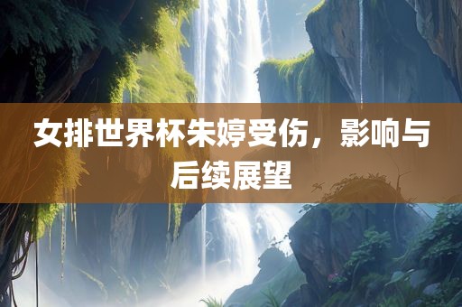 女排世界杯朱婷受伤，影响与后续展望
