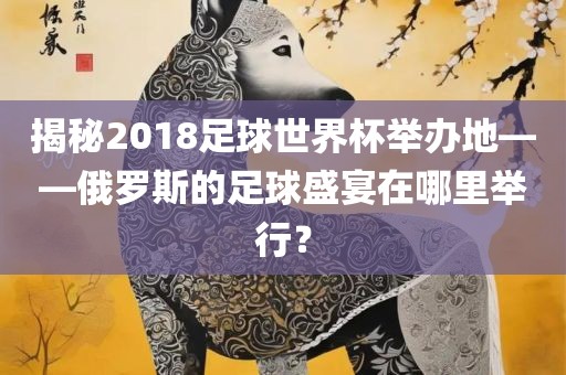 揭秘2018足球世界杯举办地——俄罗斯的足球盛宴在哪里举行？