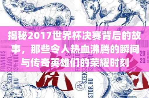 揭秘2017世界杯决赛背后的故事，那些令人热血沸腾的瞬间与传奇英雄们的荣耀时刻