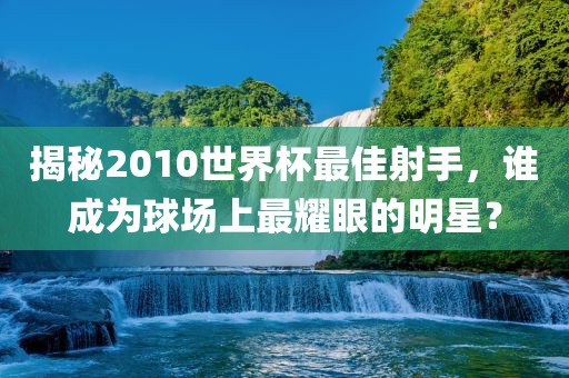 揭秘2010世界杯最佳射手，谁成为球场上最耀眼的明星？
