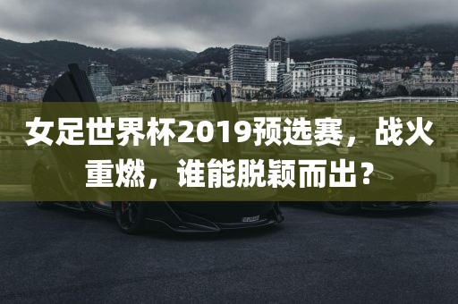 女足世界杯2019预选赛，战火重燃，谁能脱颖而出？