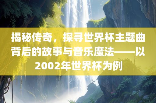 揭秘传奇，探寻世界杯主题曲背后的故事与音乐魔法——以2002年世界杯为例