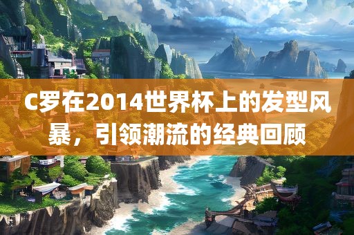 C罗在2014世界杯上的发型风暴，引领潮流的经典回顾