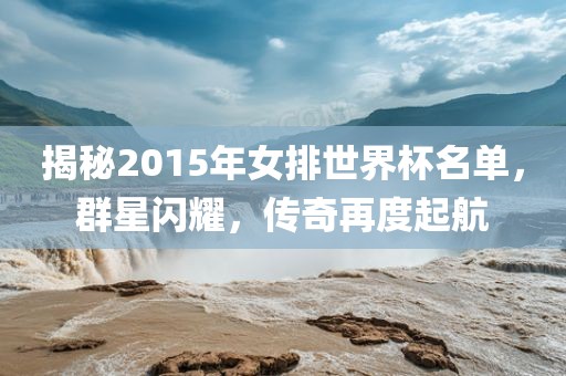 揭秘2015年女排世界杯名单，群星闪耀，传奇再度起航