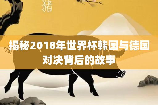 揭秘2018年世界杯韩国与德国对决背后的故事