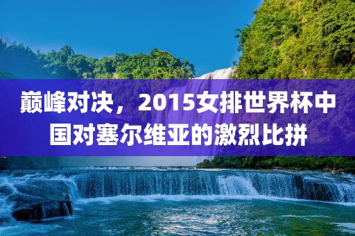 巅峰对决，2015女排世界杯中国对塞尔维亚的激烈比拼