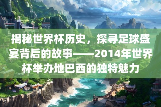 揭秘世界杯历史，探寻足球盛宴背后的故事——2014年世界杯举办地巴西的独特魅力