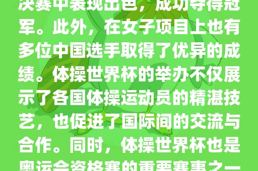 在体操世界杯中，中国体操队表现出色，特别是在男子项目上。其中，肖若腾在男子全能决赛中表现出色，成功夺得冠军。此外，在女子项目上也有多位中国选手取得了优异的成绩。体操世界杯的举办不仅展示了各国体操运动员的精湛技艺，也促进了国际间的交流与合作。同时，体操世界杯也是奥运会资格赛的重要赛事之一，选手们通过参加世界杯比赛积累积分，争取奥运会的参赛资格。