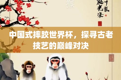 中国式摔跤世界杯，探寻古老技艺的巅峰对决