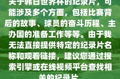 关于韩日世界杯的纪录片，可能涉及多个方面，包括比赛背后的故事、球员的奋斗历程、主办国的准备工作等等。由于我无法直接提供特定的纪录片名称和观看链接，建议您通过搜索引擎或在线视频平台查找相关的纪录片。