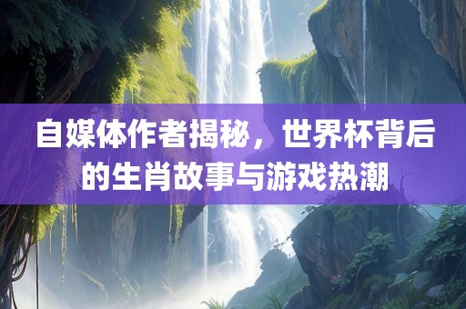 自媒体作者揭秘，世界杯背后的生肖故事与游戏热潮