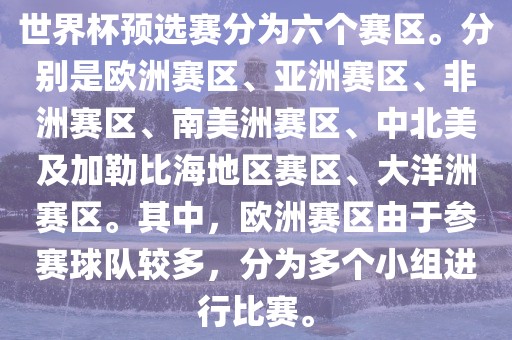 世界杯预选赛分为六个赛区。分别是欧洲赛区、亚洲赛区、非洲赛区、南美洲赛区、中北美及加勒比海地区赛区、大洋洲赛区。其中，欧洲赛区由于参赛球队较多，分为多个小组进行比赛。