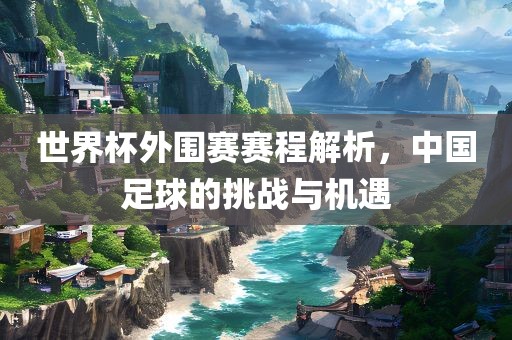 世界杯外围赛赛程解析，中国足球的挑战与机遇