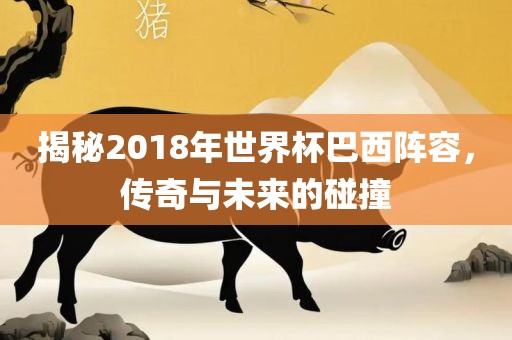 揭秘2018年世界杯巴西阵容，传奇与未来的碰撞