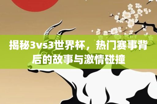 揭秘3vs3世界杯，热门赛事背后的故事与激情碰撞