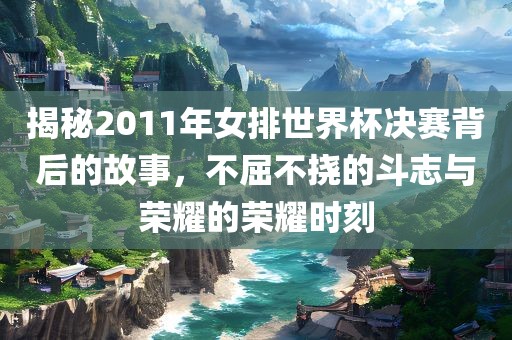 揭秘2011年女排世界杯决赛背后的故事，不屈不挠的斗志与荣耀的荣耀时刻