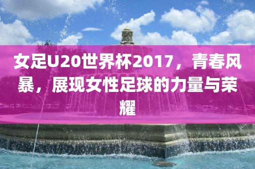 女足U20世界杯2017，青春风暴，展现女性足球的力量与荣耀