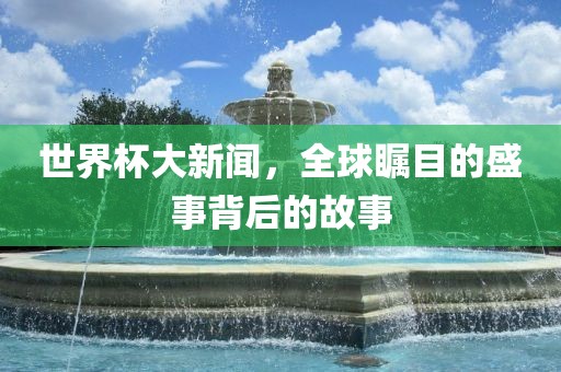 世界杯大新闻，全球瞩目的盛事背后的故事