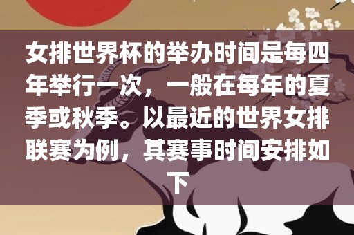 女排世界杯的举办时间是每四年举行一次，一般在每年的夏季或秋季。以最近的世界女排联赛为例，其赛事时间安排如下
