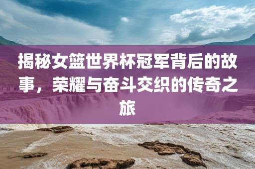 揭秘女篮世界杯冠军背后的故事，荣耀与奋斗交织的传奇之旅