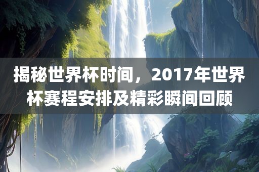 揭秘世界杯时间，2017年世界杯赛程安排及精彩瞬间回顾