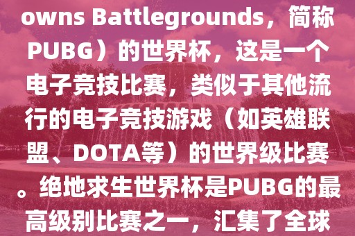 关于绝地求生（PlayerUnknowns Battlegrounds，简称PUBG）的世界杯，这是一个电子竞技比赛，类似于其他流行的电子竞技游戏（如英雄联盟、DOTA等）的世界级比赛。绝地求生世界杯是PUBG的最高级别比赛之一，汇集了全球最优秀的PUBG玩家和团队。