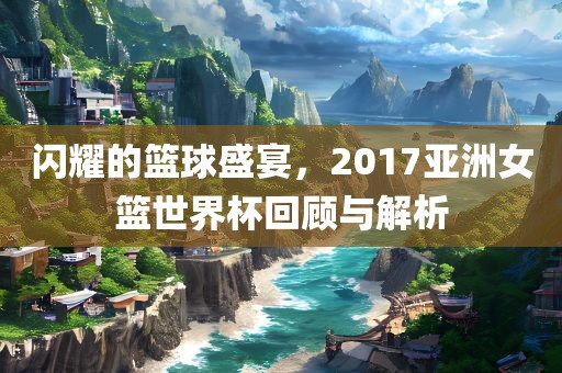 闪耀的篮球盛宴，2017亚洲女篮世界杯回顾与解析