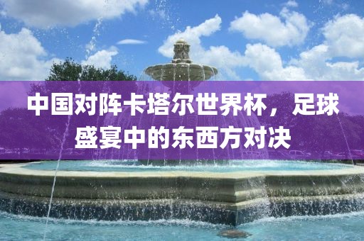 中国对阵卡塔尔世界杯，足球盛宴中的东西方对决