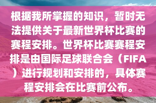 根据我所掌握的知识，暂时无法提供关于最新世界杯比赛的赛程安排。世界杯比赛赛程安排是由国际足球联合会（FIFA）进行规划和安排的，具体赛程安排会在比赛前公布。