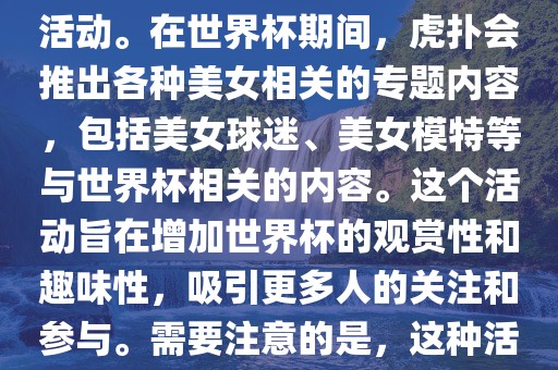 虎扑美女世界杯是一个关于世界杯美女相关内容的专题报道活动。在世界杯期间，虎扑会推出各种美女相关的专题内容，包括美女球迷、美女模特等与世界杯相关的内容。这个活动旨在增加世界杯的观赏性和趣味性，吸引更多人的关注和参与。需要注意的是，这种活动更多地是为了娱乐和休闲，而不是体育竞技本身。