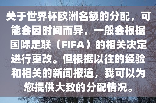 关于世界杯欧洲名额的分配，可能会因时间而异，一般会根据国际足联（FIFA）的相关决定进行更改。但根据以往的经验和相关的新闻报道，我可以为您提供大致的分配情况。
