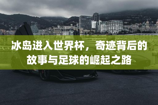 冰岛进入世界杯，奇迹背后的故事与足球的崛起之路