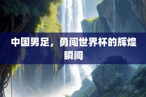 中国男足，勇闯世界杯的辉煌瞬间