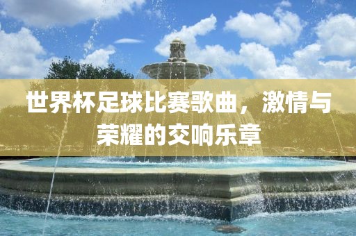 世界杯足球比赛歌曲，激情与荣耀的交响乐章