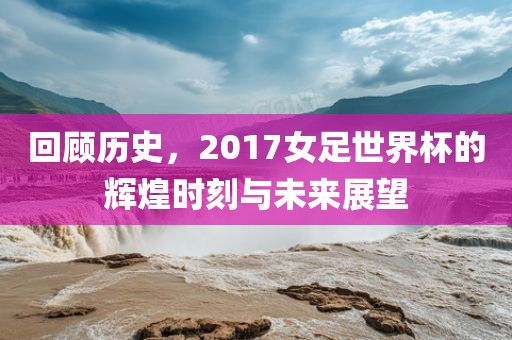 回顾历史，2017女足世界杯的辉煌时刻与未来展望