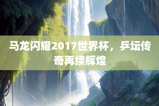 马龙闪耀2017世界杯，乒坛传奇再续辉煌