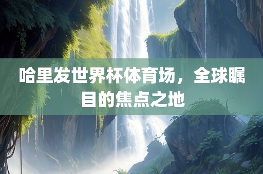 哈里发世界杯体育场，全球瞩目的焦点之地
