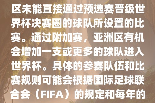 亚洲世界杯附加赛是针对亚洲区未能直接通过预选赛晋级世界杯决赛圈的球队所设置的比赛。通过附加赛，亚洲区有机会增加一支或更多的球队进入世界杯。具体的参赛队伍和比赛规则可能会根据国际足球联合会（FIFA）的规定和每年的具体情况有所不同。