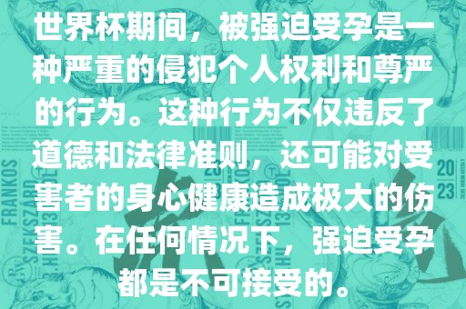 世界杯期间，被强迫受孕是一种严重的侵犯个人权利和尊严的行为。这种行为不仅违反了道德和法律准则，还可能对受害者的身心健康造成极大的伤害。在任何情况下，强迫受孕都是不可接受的。