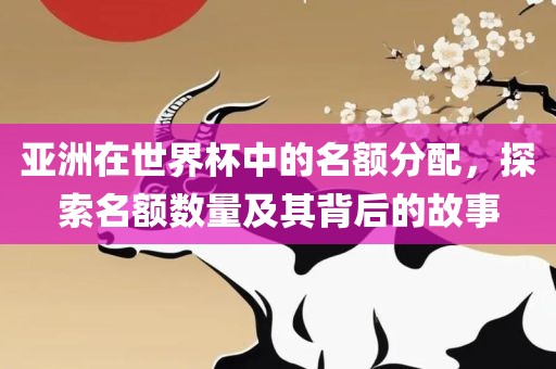 亚洲在世界杯中的名额分配，探索名额数量及其背后的故事