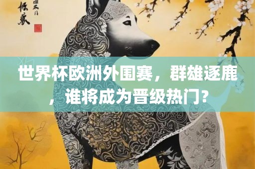 世界杯欧洲外围赛，群雄逐鹿，谁将成为晋级热门？