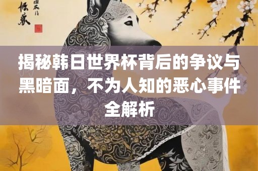 揭秘韩日世界杯背后的争议与黑暗面，不为人知的恶心事件全解析