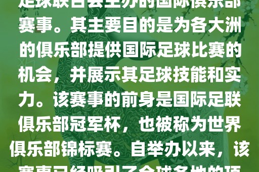 国际足联俱乐部世界杯（FIFA Club World Cup，简称，俱乐部世界杯），是一项由国际足球联合会主办的国际俱乐部赛事。其主要目的是为各大洲的俱乐部提供国际足球比赛的机会，并展示其足球技能和实力。该赛事的前身是国际足联俱乐部冠军杯，也被称为世界俱乐部锦标赛。自举办以来，该赛事已经吸引了全球各地的顶级俱乐部参与。这项赛事的冠军被视为全球俱乐部足球的最高荣誉之一。
